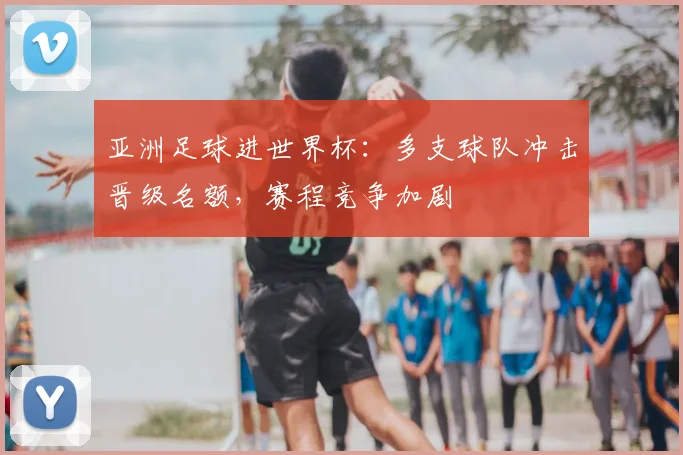 亚洲足球进世界杯：多支球队冲击晋级名额，赛程竞争加剧