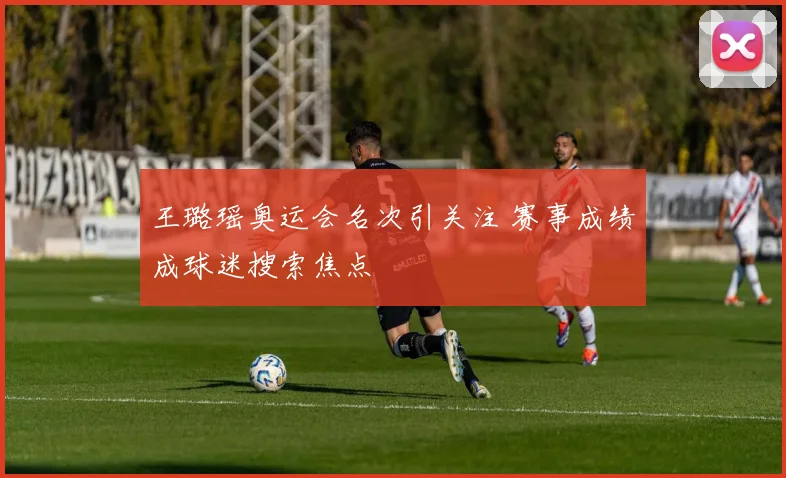 王璐瑶奥运会名次引关注 赛事成绩成球迷搜索焦点