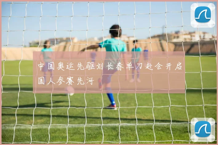 中国奥运先驱刘长春单刀赴会开启国人参赛先河