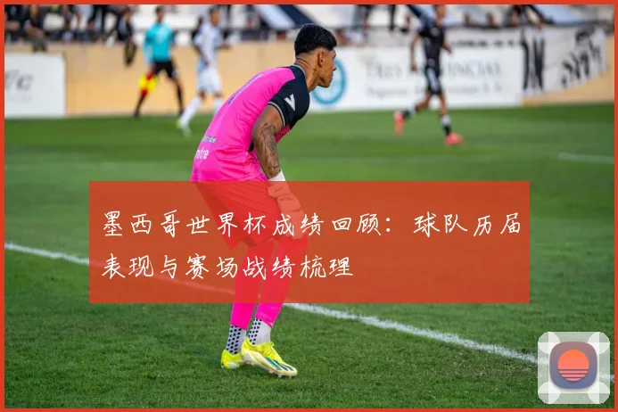 墨西哥世界杯成绩回顾：球队历届表现与赛场战绩梳理