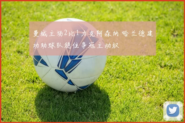 曼城主场2比1力克阿森纳 哈兰德建功助球队稳住争冠主动权