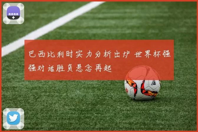 巴西比利时实力分析出炉 世界杯强强对话胜负悬念再起