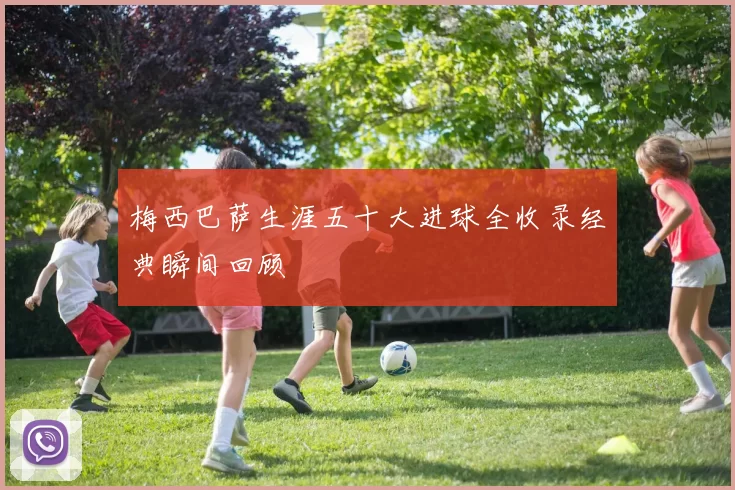梅西巴萨生涯五十大进球全收录经典瞬间回顾