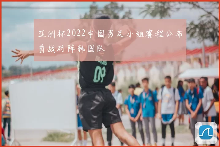亚洲杯2022中国男足小组赛程公布首战对阵韩国队
