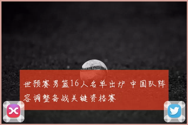 世预赛男篮16人名单出炉 中国队阵容调整备战关键资格赛