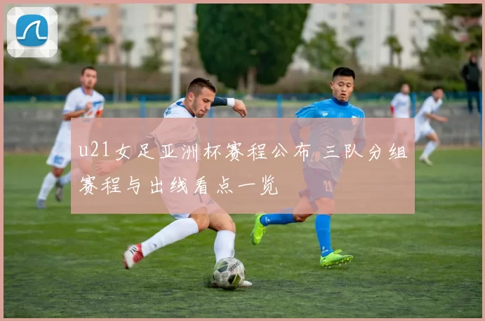 u21女足亚洲杯赛程公布 三队分组赛程与出线看点一览