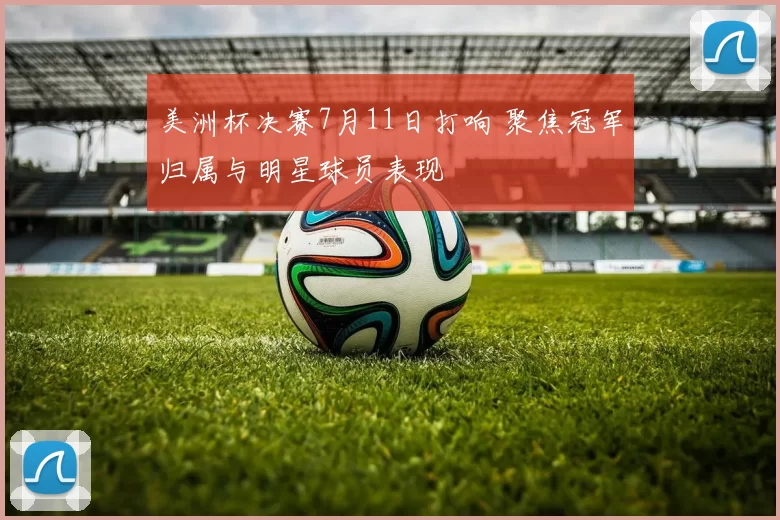美洲杯决赛7月11日打响 聚焦冠军归属与明星球员表现