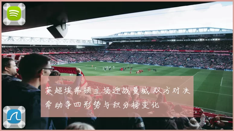 英超埃弗顿主场迎战曼城 双方对决牵动争四形势与积分榜变化