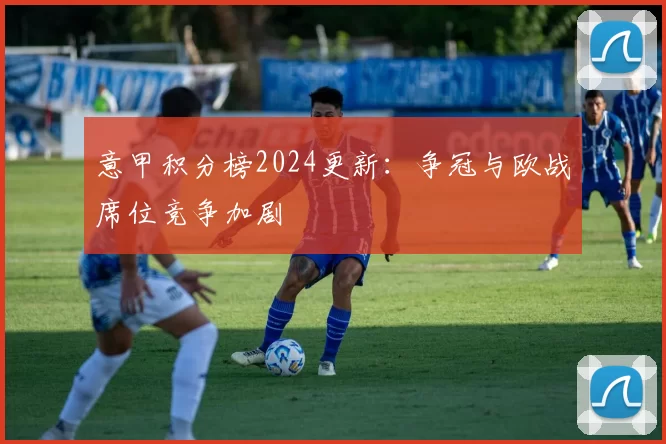 意甲积分榜2024更新:争冠与欧战席位竞争加剧