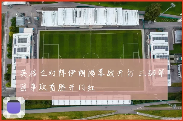 英格兰对阵伊朗揭幕战开打 三狮军团争取首胜开门红