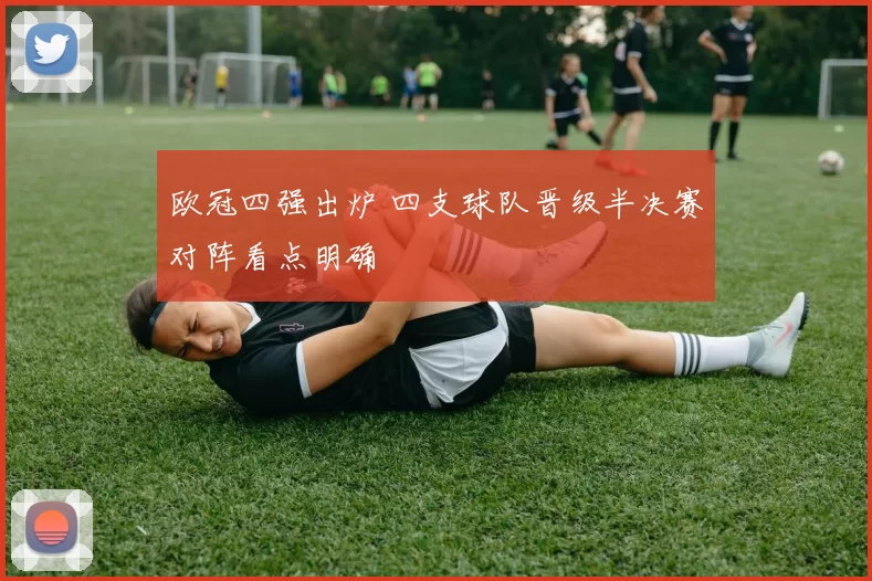 欧冠四强出炉 四支球队晋级半决赛对阵看点明确
