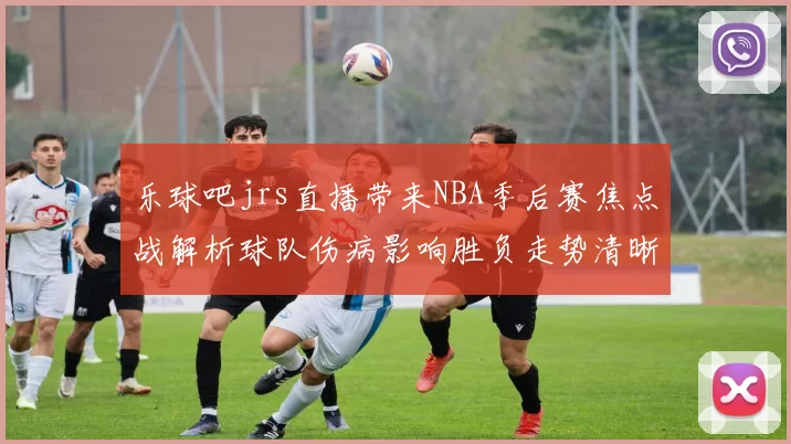乐球吧jrs直播带来NBA季后赛焦点战解析球队伤病影响胜负走势清晰