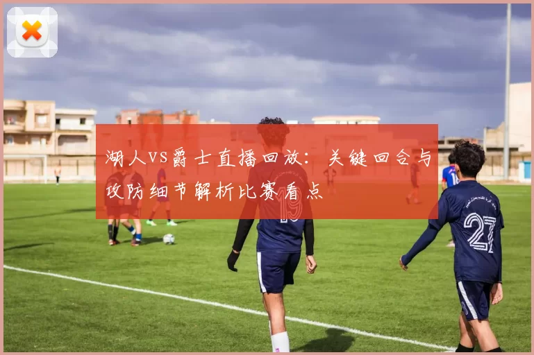 湖人vs爵士直播回放：关键回合与攻防细节解析比赛看点