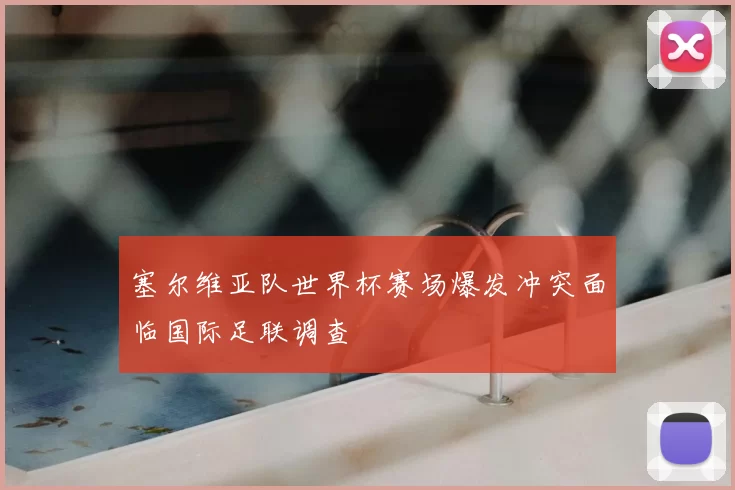 塞尔维亚队世界杯赛场爆发冲突面临国际足联调查