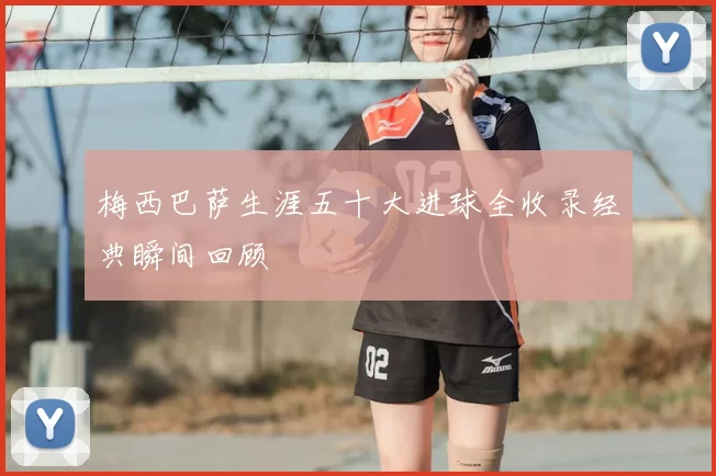 梅西巴萨生涯五十大进球全收录经典瞬间回顾