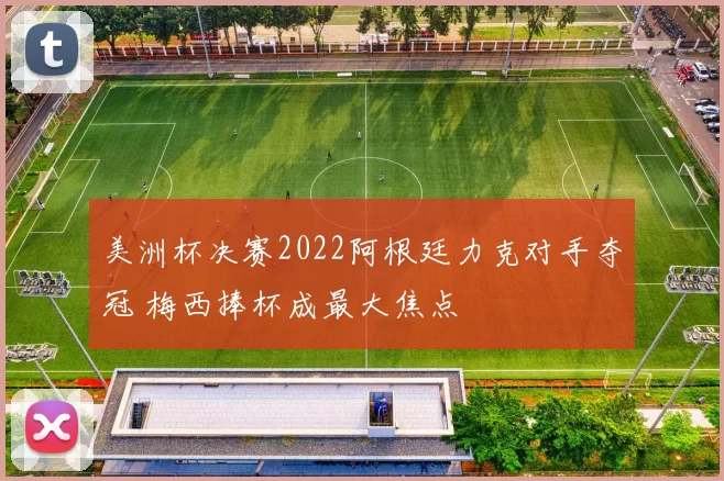 美洲杯决赛2022阿根廷力克对手夺冠 梅西捧杯成最大焦点