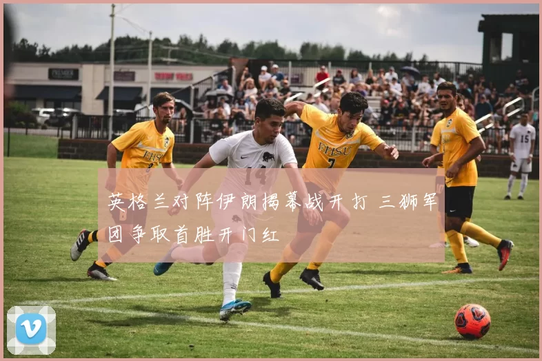 英格兰对阵伊朗揭幕战开打 三狮军团争取首胜开门红