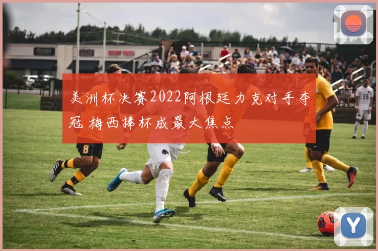美洲杯决赛2022阿根廷力克对手夺冠 梅西捧杯成最大焦点
