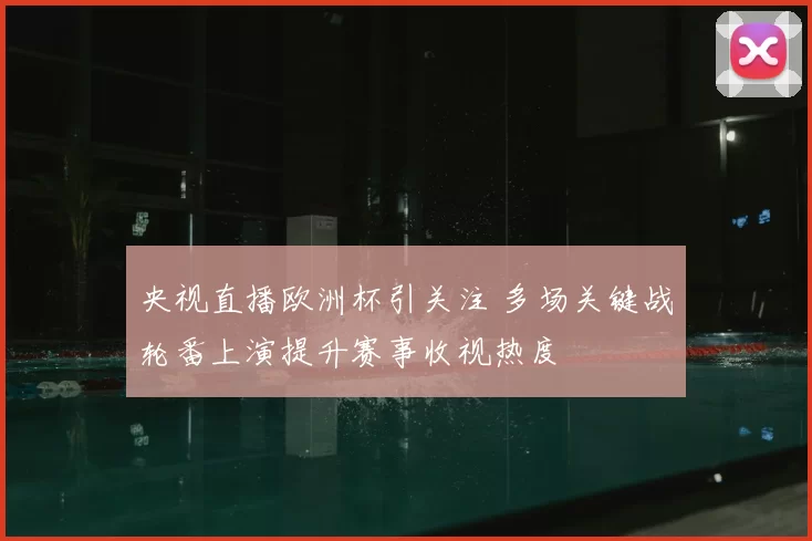 央视直播欧洲杯引关注 多场关键战轮番上演提升赛事收视热度