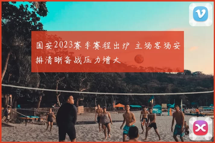 国安2023赛季赛程出炉 主场客场安排清晰备战压力增大