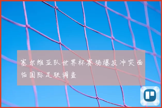 塞尔维亚队世界杯赛场爆发冲突面临国际足联调查