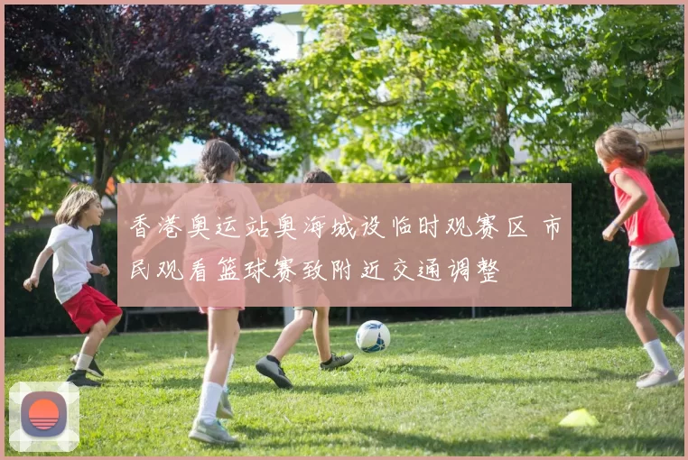 香港奥运站奥海城设临时观赛区 市民观看篮球赛致附近交通调整