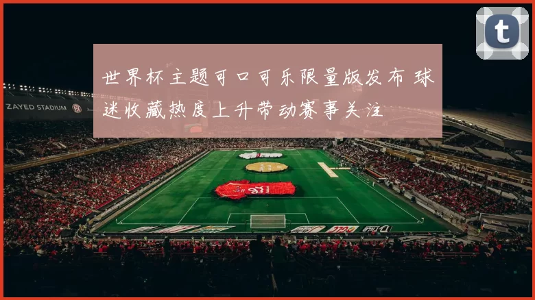 世界杯主题可口可乐限量版发布 球迷收藏热度上升带动赛事关注