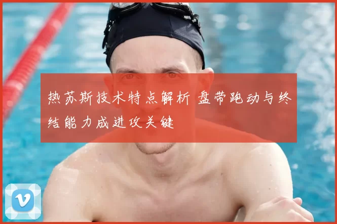 热苏斯技术特点解析 盘带跑动与终结能力成进攻关键